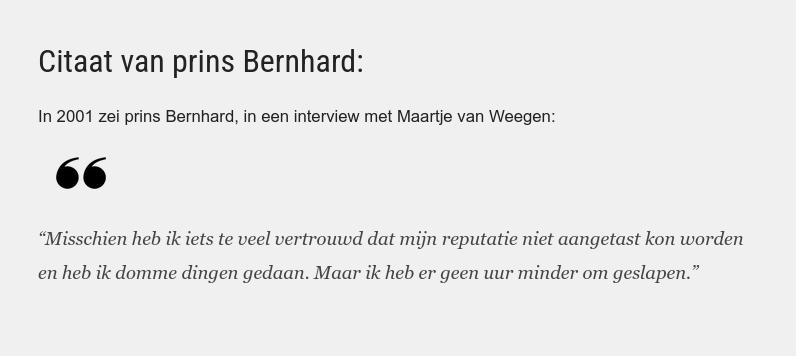 Citaat van prins Bernhard: In 2001 zei prins Bernhard, in een interview met Maartje van Weegen: “Misschien heb ik iets te veel vertrouwd dat mijn reputatie niet aangetast kon worden en heb ik domme dingen gedaan. Maar ik heb er geen uur minder om geslapen.”